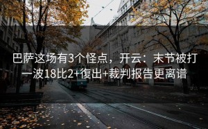 巴萨这场有3个怪点，开云：末节被打一波18比2+復出+裁判报告更离谱