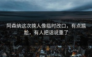 阿森纳这次换人像临时改口，有点尴尬，有人把话说重了