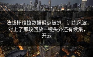法超杯维拉数据疑点被扒，训练风波对上了那段回放—镜头外还有续集，开云