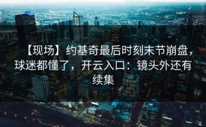 【现场】约基奇最后时刻末节崩盘，球迷都懂了，开云入口：镜头外还有续集