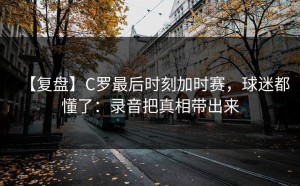 【复盘】C罗最后时刻加时赛，球迷都懂了：录音把真相带出来