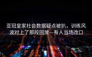 亚冠皇家社会数据疑点被扒，训练风波对上了那段回放—有人当场改口