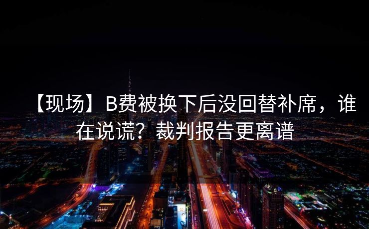 【现场】B费被换下后没回替补席,谁在说谎?裁判报告更离谱 【现场】B费被换下后没回替补席,谁在说谎?裁判报告更离谱