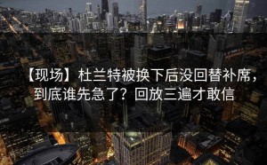 【现场】杜兰特被换下后没回替补席，到底谁先急了？回放三遍才敢信