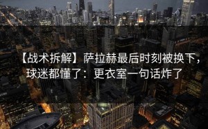 【战术拆解】萨拉赫最后时刻被换下，球迷都懂了：更衣室一句话炸了