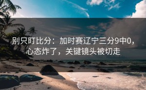 别只盯比分：加时赛辽宁三分9中0，心态炸了，关键镜头被切走