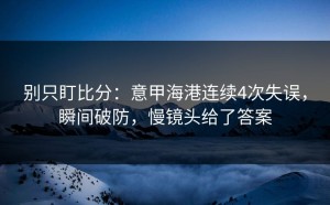 别只盯比分：意甲海港连续4次失误，瞬间破防，慢镜头给了答案