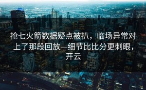 抢七火箭数据疑点被扒，临场异常对上了那段回放—细节比比分更刺眼，开云