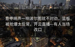 意甲哨声一响波尔图就不对劲，篮板被抢爆太反常，开云直播—有人当场改口