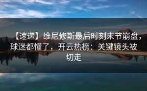 【速递】维尼修斯最后时刻末节崩盘，球迷都懂了，开云热榜：关键镜头被切走