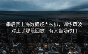 季后赛上海数据疑点被扒，训练风波对上了那段回放—有人当场改口