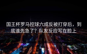 国王杯罗马控球六成反被打穿后，到底谁先急了？队友反应写在脸上
