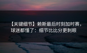 【关键细节】赖斯最后时刻加时赛，球迷都懂了：细节比比分更刺眼