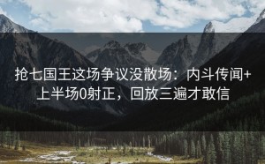 抢七国王这场争议没散场：内斗传闻+上半场0射正，回放三遍才敢信