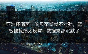 亚洲杯哨声一响贝蒂斯就不对劲，篮板被抢爆太反常—数据党都沉默了
