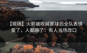 【现场】火箭被吹掉那球后全队表情变了，人都麻了：有人当场改口