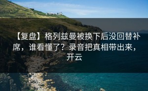 【复盘】格列兹曼被换下后没回替补席，谁看懂了？录音把真相带出来，开云
