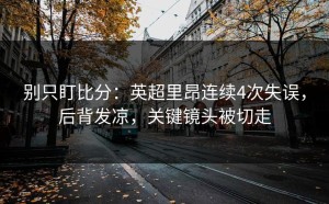 别只盯比分：英超里昂连续4次失误，后背发凉，关键镜头被切走