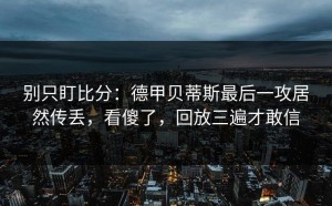 别只盯比分：德甲贝蒂斯最后一攻居然传丢，看傻了，回放三遍才敢信