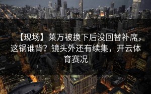 【现场】莱万被换下后没回替补席，这锅谁背？镜头外还有续集，开云体育赛况
