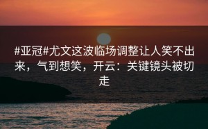 #亚冠#尤文这波临场调整让人笑不出来，气到想笑，开云：关键镜头被切走