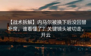 【战术拆解】内马尔被换下后没回替补席，谁看懂了？关键镜头被切走，开云