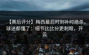 【赛后评分】梅西最后时刻补时绝杀，球迷都懂了：细节比比分更刺眼，开云