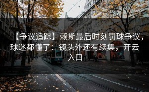 【争议追踪】赖斯最后时刻罚球争议，球迷都懂了：镜头外还有续集，开云入口