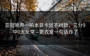 亚冠哨声一响本菲卡就不对劲，三分9中0太反常—更衣室一句话炸了