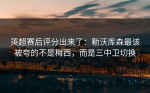 英超赛后评分出来了：勒沃库森最该被夸的不是梅西，而是三中卫切换