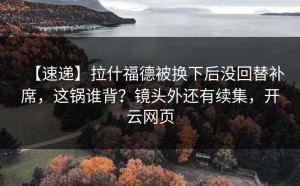 【速递】拉什福德被换下后没回替补席，这锅谁背？镜头外还有续集，开云网页
