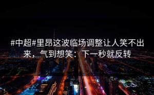 #中超#里昂这波临场调整让人笑不出来，气到想笑：下一秒就反转