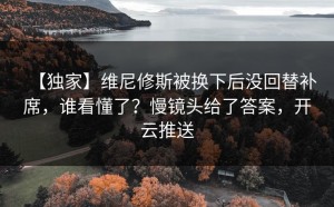 【独家】维尼修斯被换下后没回替补席，谁看懂了？慢镜头给了答案，开云推送