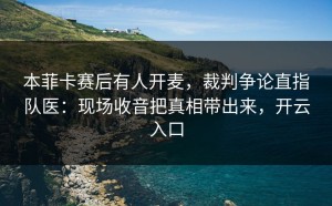 本菲卡赛后有人开麦，裁判争论直指队医：现场收音把真相带出来，开云入口