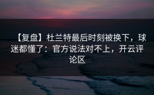【复盘】杜兰特最后时刻被换下，球迷都懂了：官方说法对不上，开云评论区