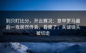 别只盯比分，开云赛况：意甲罗马最后一攻居然传丢，看傻了，关键镜头被切走