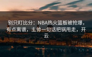 别只盯比分：NBA热火篮板被抢爆，有点离谱，主帅一句话把锅甩走，开云