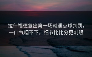 拉什福德复出第一场就遇点球判罚，一口气咽不下，细节比比分更刺眼