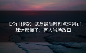 【冷门线索】武磊最后时刻点球判罚，球迷都懂了：有人当场改口