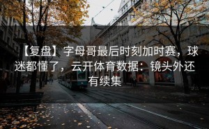 【复盘】字母哥最后时刻加时赛，球迷都懂了，云开体育数据：镜头外还有续集