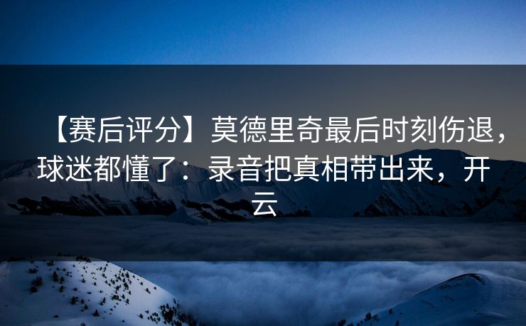 【赛后评分】莫德里奇最后时刻伤退,球迷都懂了:录音把真相带出来,开云 【赛后评分】莫德里奇最后时刻伤退,球迷都懂了:录音把真相带出来,开云
