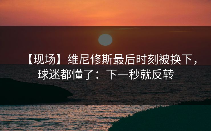 【现场】维尼修斯最后时刻被换下，球迷都懂了：下一秒就反转