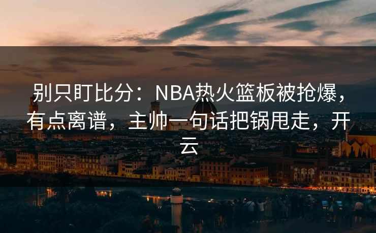 别只盯比分：NBA热火篮板被抢爆，有点离谱，主帅一句话把锅甩走，开云