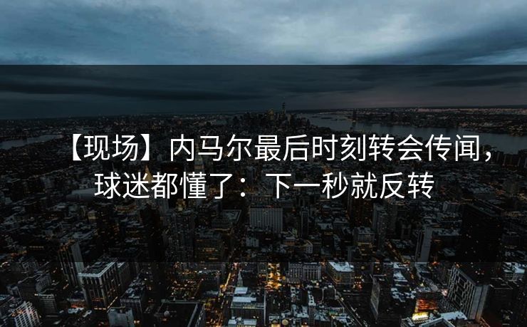 【现场】内马尔最后时刻转会传闻，球迷都懂了：下一秒就反转