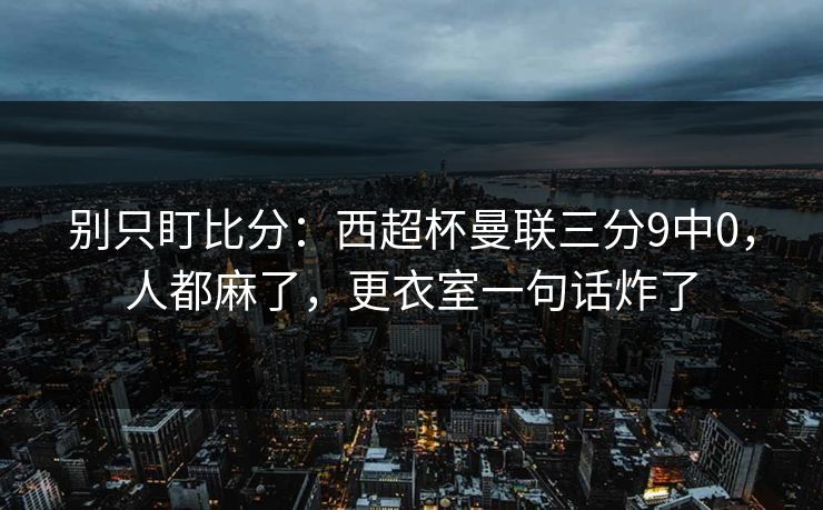 别只盯比分：西超杯曼联三分9中0，人都麻了，更衣室一句话炸了
