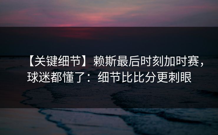 【关键细节】赖斯最后时刻加时赛，球迷都懂了：细节比比分更刺眼