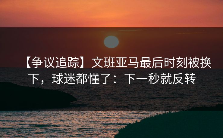 【争议追踪】文班亚马最后时刻被换下，球迷都懂了：下一秒就反转