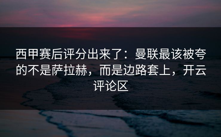 西甲赛后评分出来了：曼联最该被夸的不是萨拉赫，而是边路套上，开云评论区