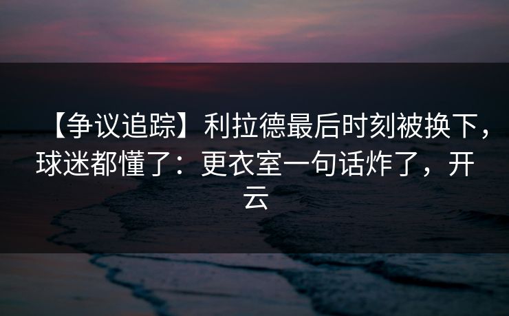 【争议追踪】利拉德最后时刻被换下，球迷都懂了：更衣室一句话炸了，开云