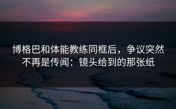 博格巴和体能教练同框后，争议突然不再是传闻：镜头给到的那张纸